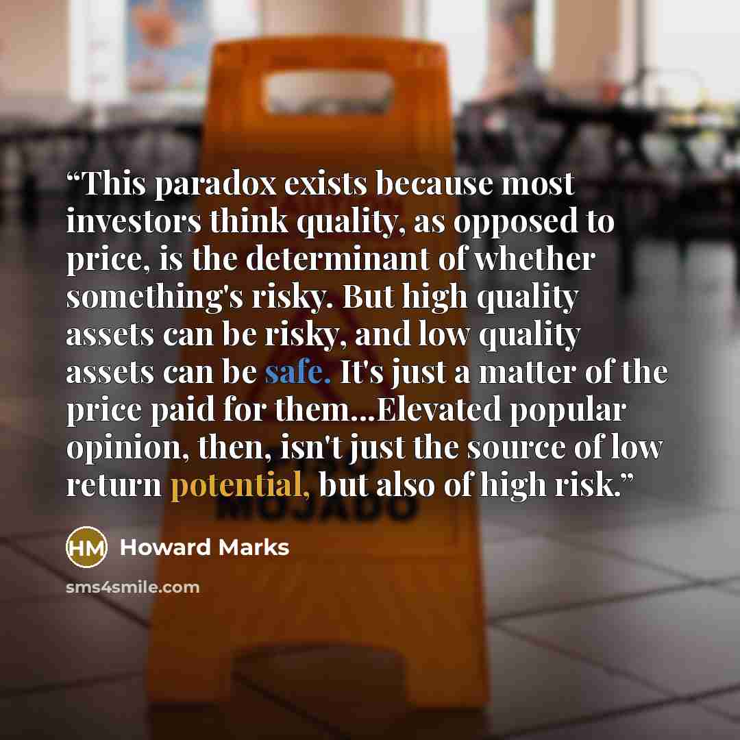 “This paradox exists because most investors think quality, as opposed to price, is the determinant of whether something's risky. But high quality assets can be risky, and low quality assets can be safe. It's just a matter of the price paid for them...Elevated popular opinion, then, isn't just the…” quote by Howard Marks