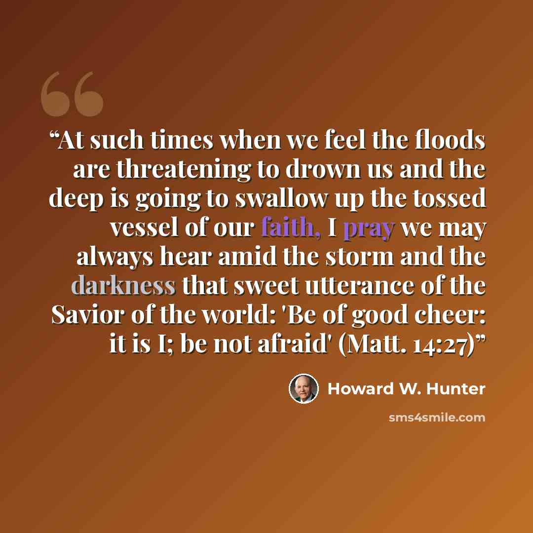 “At such times when we feel the floods are threatening to drown us and the deep is going to swallow up the tossed vessel of our faith, I pray we may always hear amid the storm and the darkness that sweet utterance of the Savior of the world: 'Be of good cheer: it is I; be not afraid' (Matt. 14:27)” quote by Howard W. Hunter