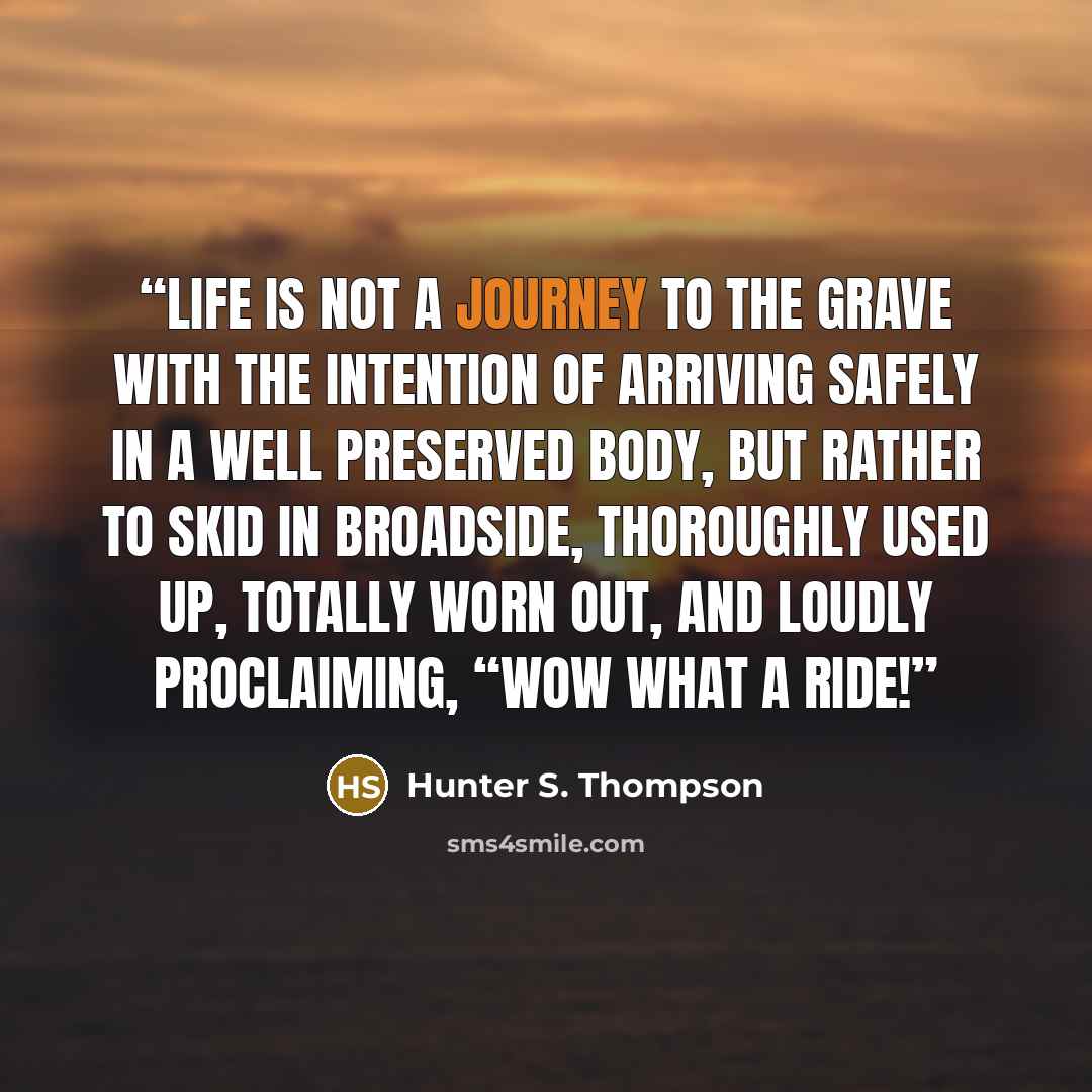“Life is not a journey to the grave with the intention of arriving safely in a well preserved body, but rather to skid in broadside, thoroughly used up, totally worn out, and loudly proclaiming, “Wow what a ride!” quote by Hunter S. Thompson
