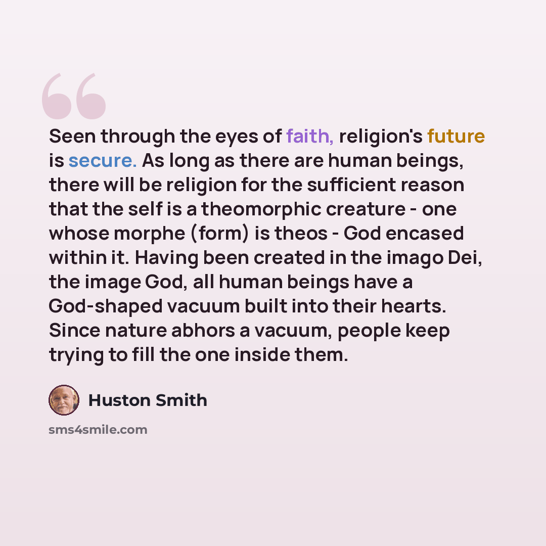 “Seen through the eyes of faith, religion's future is secure. As long as there are human beings, there will be religion for the sufficient reason that the self is a theomorphic creature - one whose morphe (form) is theos - God encased within it. Having been created in the imago Dei, the image God…” quote by Huston Smith