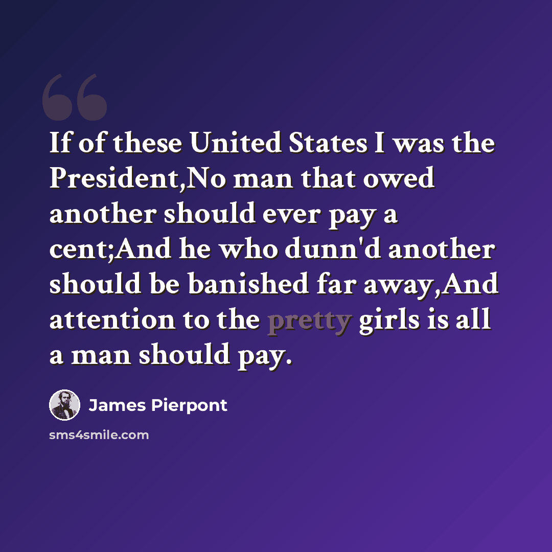“If of these United States I was the President,No man that owed another should ever pay a cent;And he who dunn'd another should be banished far away,And attention to the pretty girls is all a man should pay.” quote by James Pierpont