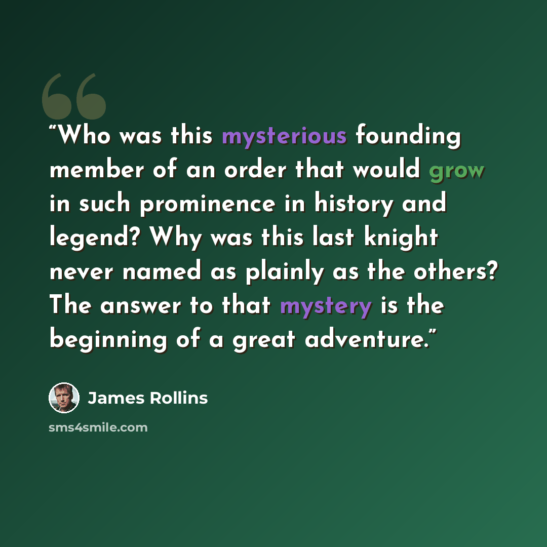 “Who was this mysterious founding member of an order that would grow in such prominence in history and legend? Why was this last knight never named as plainly as the others? The answer to that mystery is the beginning of a great adventure.” quote by James Rollins