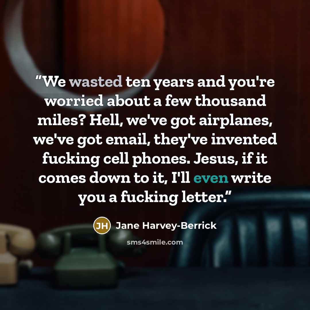 “We wasted ten years and you're worried about a few thousand miles? Hell, we've got airplanes, we've got email, they've invented fucking cell phones. Jesus, if it comes down to it, I'll even write you a fucking letter.” quote by Jane Harvey-Berrick