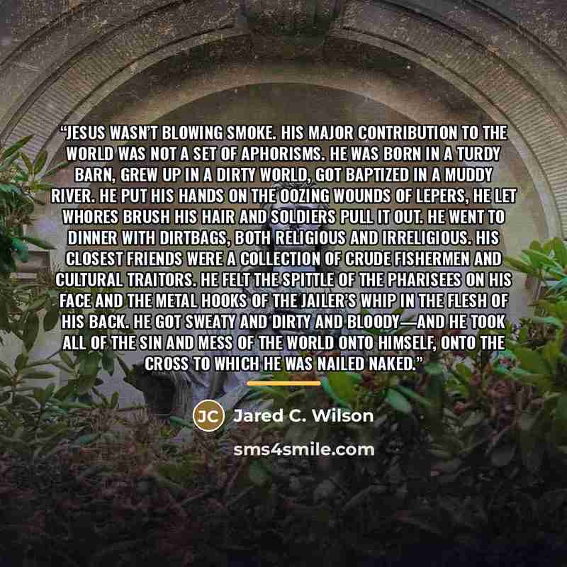 “Jesus wasn’t blowing smoke. His major contribution to the world was not a set of aphorisms. He was born in a turdy barn, grew up in a dirty world, got baptized in a muddy river. He put his hands on the oozing wounds of lepers, he let whores brush his hair and soldiers pull it out. He went to…” quote by Jared C. Wilson