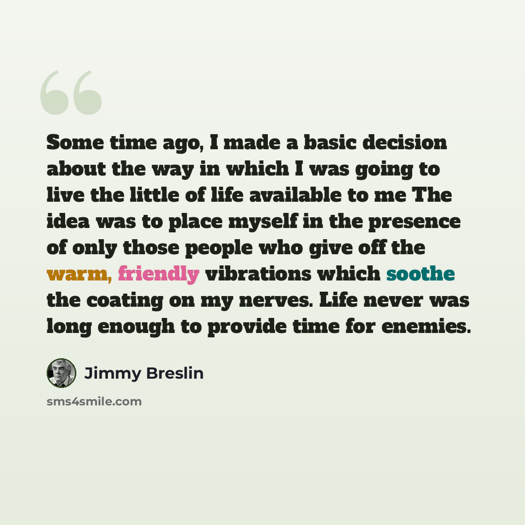 “Some time ago, I made a basic decision about the way in which I was going to live the little of life available to me The idea was to place myself in the presence of only those people who give off the warm, friendly vibrations which soothe the coating on my nerves. Life never was long enough to…” quote by Jimmy Breslin