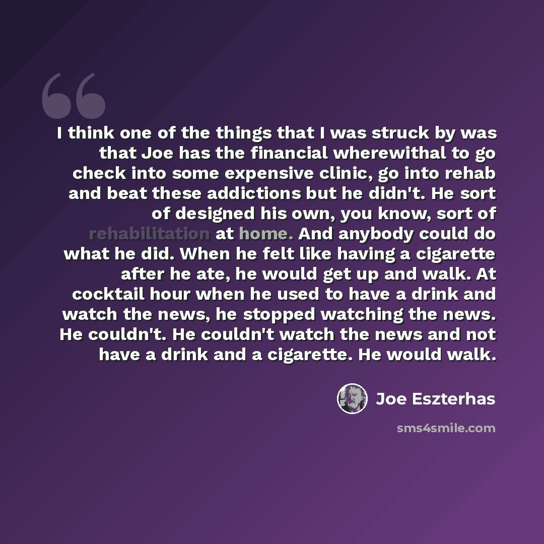 “I think one of the things that I was struck by was that Joe has the financial wherewithal to go check into some expensive clinic, go into rehab and beat these addictions but he didn't. He sort of designed his own, you know, sort of rehabilitation at home. And anybody could do what he did. When he…” quote by Joe Eszterhas