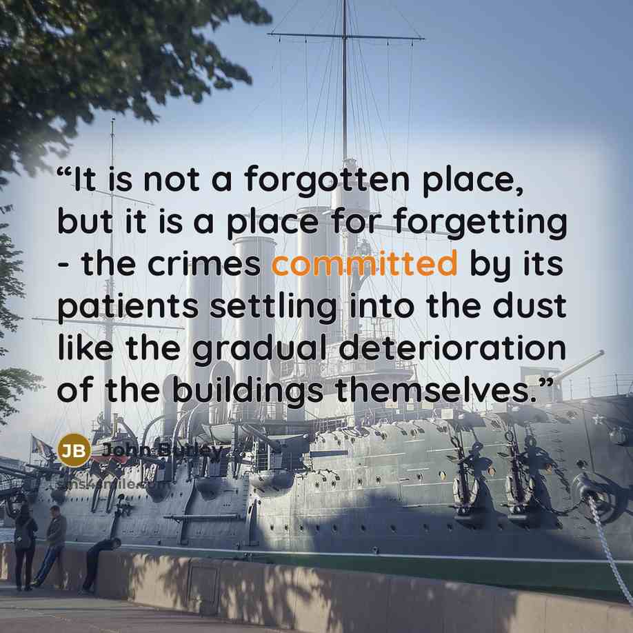 “It is not a forgotten place, but it is a place for forgetting - the crimes committed by its patients settling into the dust like the gradual deterioration of the buildings themselves.” quote by John Burley