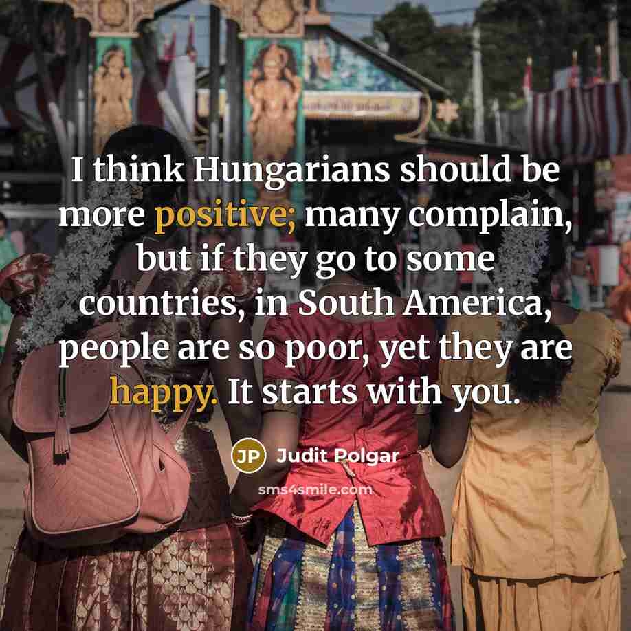 “I think Hungarians should be more positive; many complain, but if they go to some countries, in South America, people are so poor, yet they are happy. It starts with you.” quote by Judit Polgar