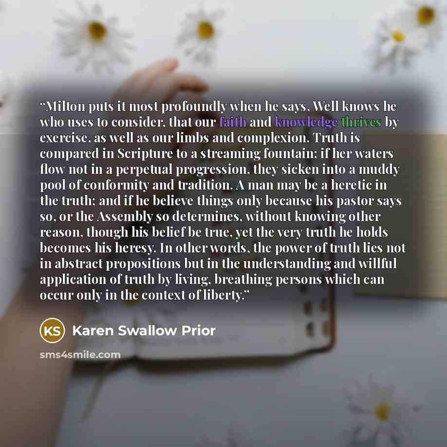“Milton puts it most profoundly when he says, Well knows he who uses to consider, that our faith and knowledge thrives by exercise, as well as our limbs and complexion. Truth is compared in Scripture to a streaming fountain; if her waters flow not in a perpetual progression, they sicken into a…” quote by Karen Swallow Prior