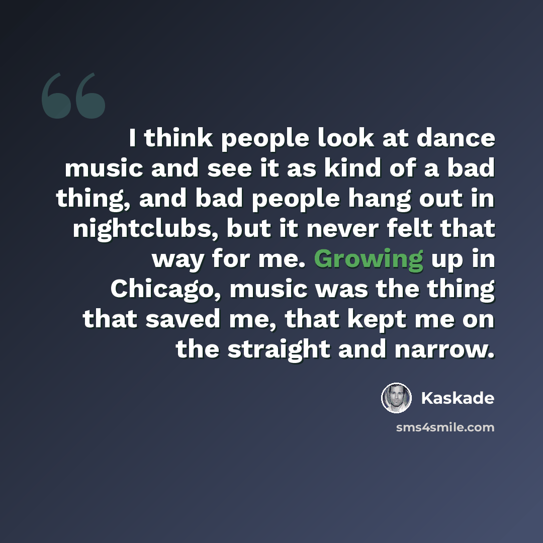 “I think people look at dance music and see it as kind of a bad thing, and bad people hang out in nightclubs, but it never felt that way for me. Growing up in Chicago, music was the thing that saved me, that kept me on the straight and narrow.” quote by Kaskade