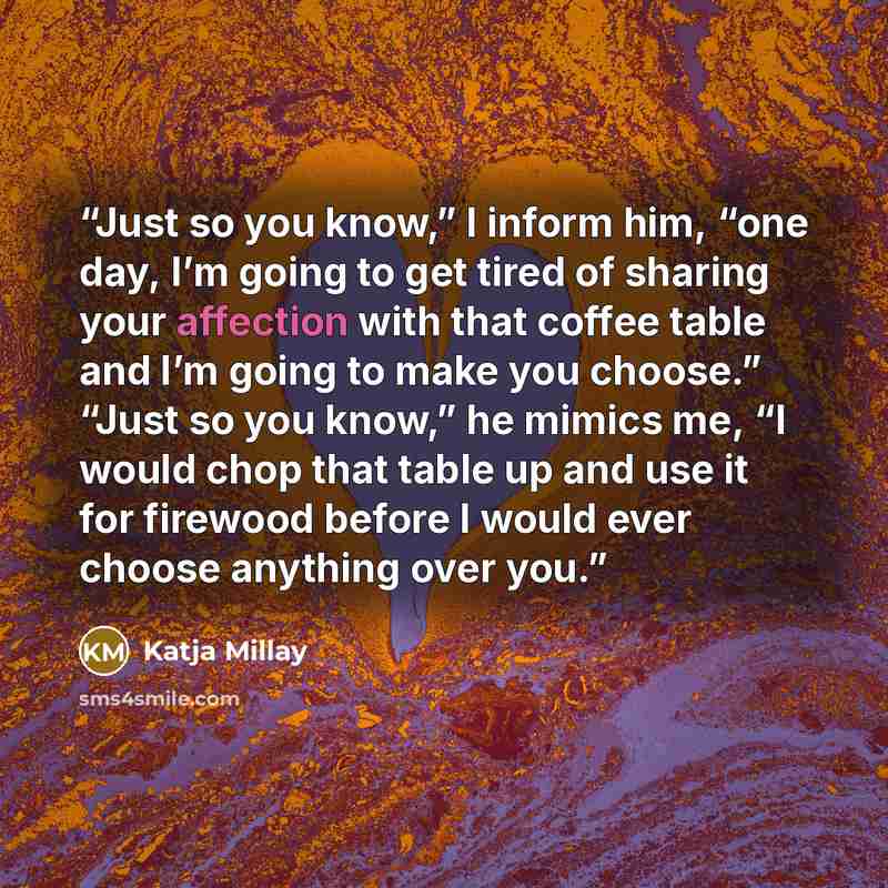“Just so you know,” I inform him, “one day, I’m going to get tired of sharing your affection with that coffee table and I’m going to make you choose.” “Just so you know,” he mimics me, “I would chop that table up and use it for firewood before I would ever choose anything over you.” quote by Katja Millay