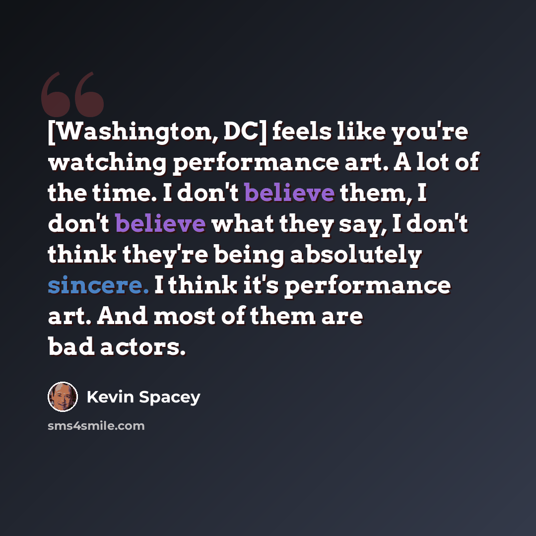 “[Washington, DC] feels like you're watching performance art. A lot of the time. I don't believe them, I don't believe what they say, I don't think they're being absolutely sincere. I think it's performance art. And most of them are bad actors.” quote by Kevin Spacey