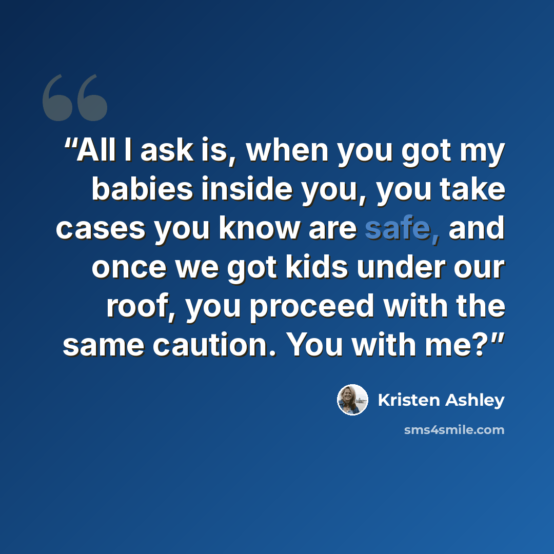 “All I ask is, when you got my babies inside you, you take cases you know are safe, and once we got kids under our roof, you proceed with the same caution. You with me?” quote by Kristen Ashley