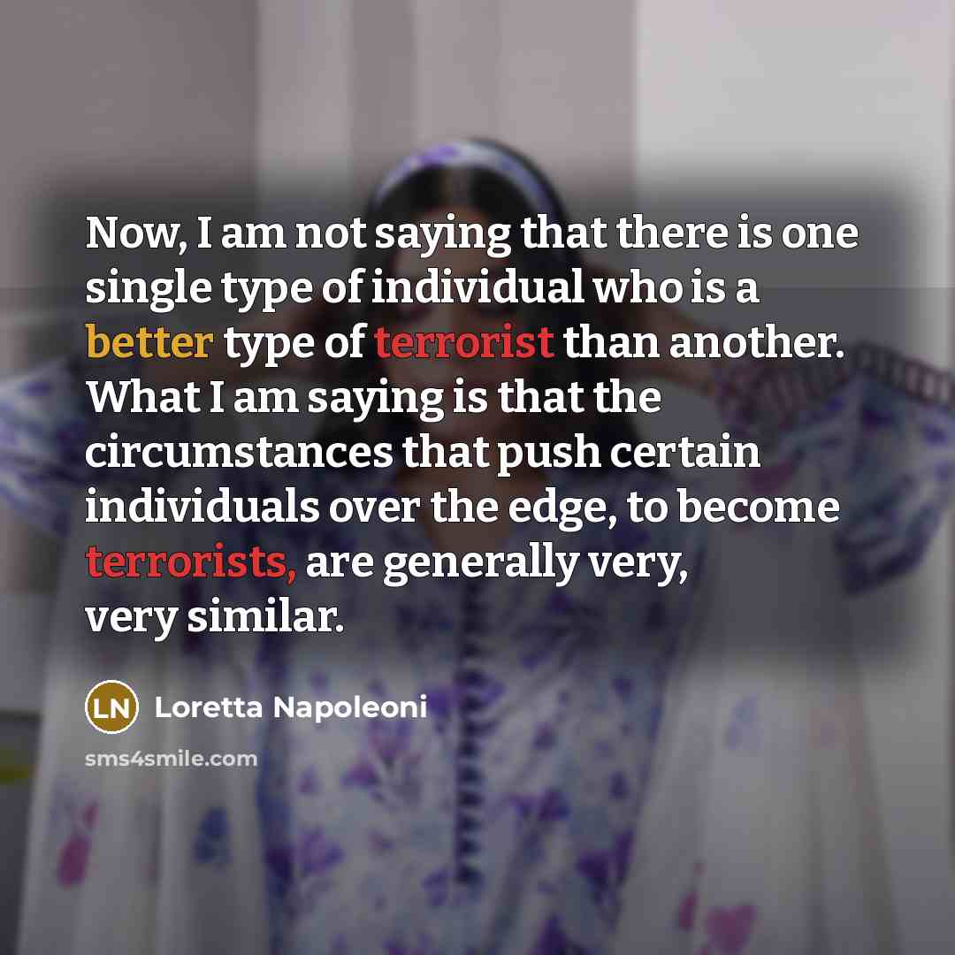 “Now, I am not saying that there is one single type of individual who is a better type of terrorist than another. What I am saying is that the circumstances that push certain individuals over the edge, to become terrorists, are generally very, very similar.” quote by Loretta Napoleoni