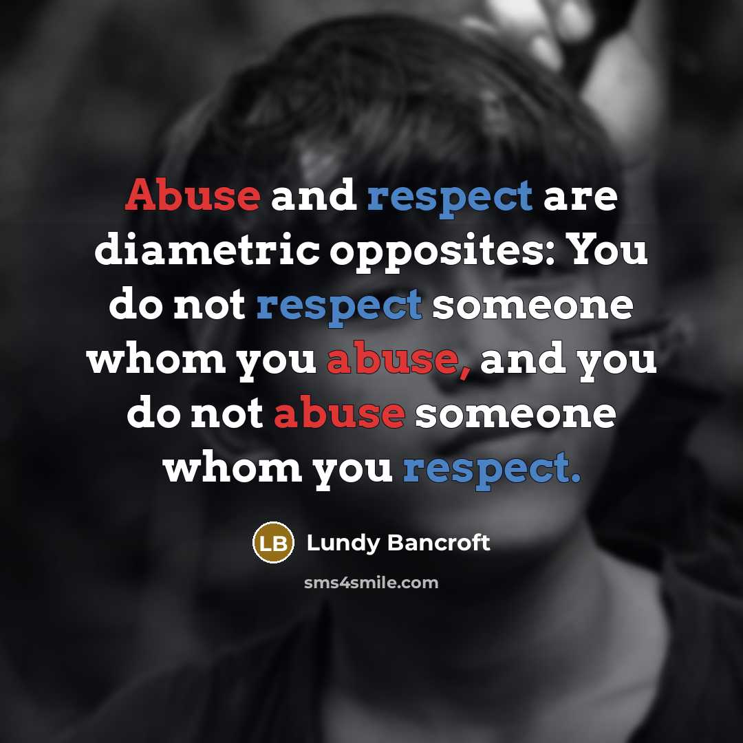 “Abuse and respect are diametric opposites: You do not respect someone whom you abuse, and you do not abuse someone whom you respect.” quote by Lundy Bancroft