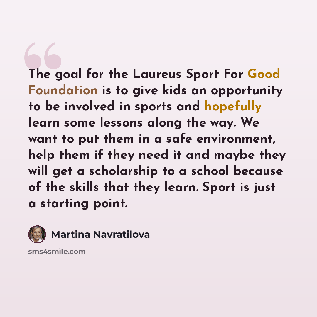 “The goal for the Laureus Sport For Good Foundation is to give kids an opportunity to be involved in sports and hopefully learn some lessons along the way. We want to put them in a safe environment, help them if they need it and maybe they will get a scholarship to a school because of the skills…” quote by Martina Navratilova