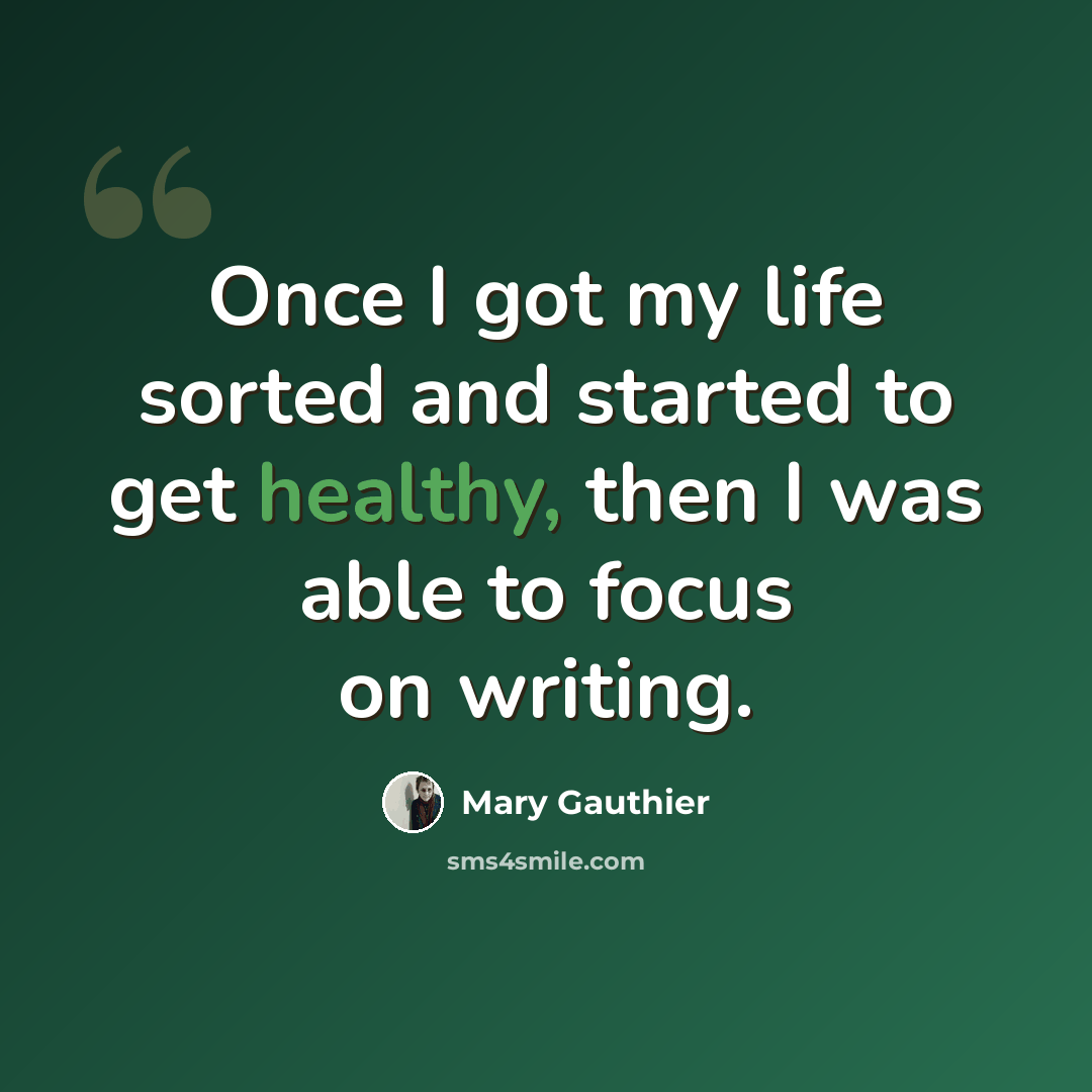 “Once I got my life sorted and started to get healthy, then I was able to focus on writing.” quote by Mary Gauthier