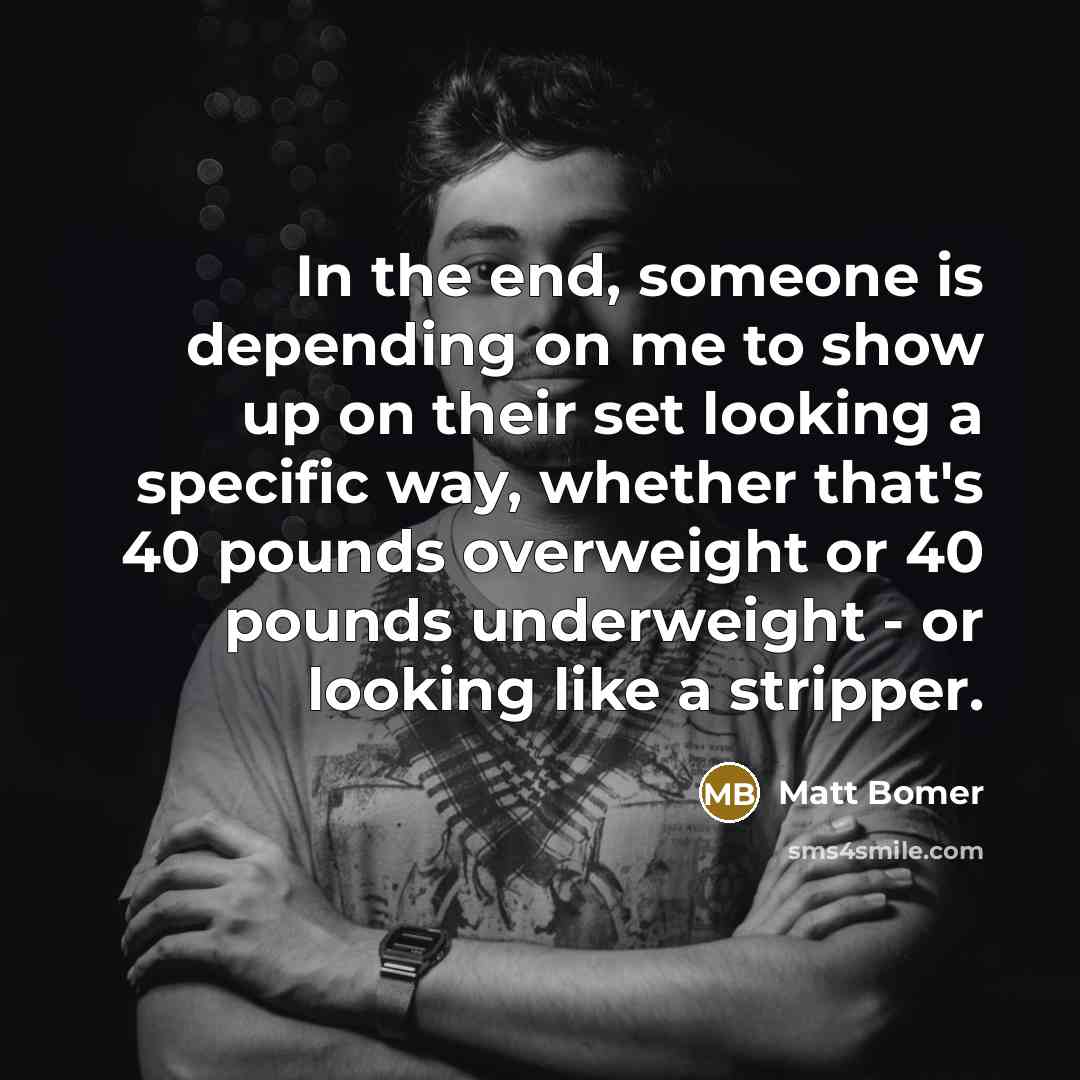 “In the end, someone is depending on me to show up on their set looking a specific way, whether that's 40 pounds overweight or 40 pounds underweight - or looking like a stripper.” quote by Matt Bomer