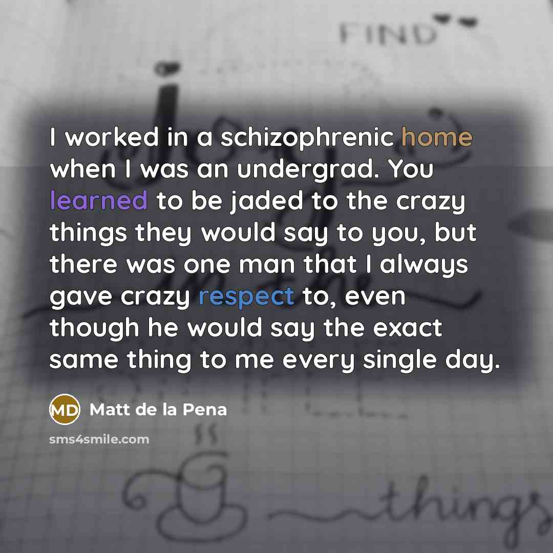 “I worked in a schizophrenic home when I was an undergrad. You learned to be jaded to the crazy things they would say to you, but there was one man that I always gave crazy respect to, even though he would say the exact same thing to me every single day.” quote by Matt de la Pena