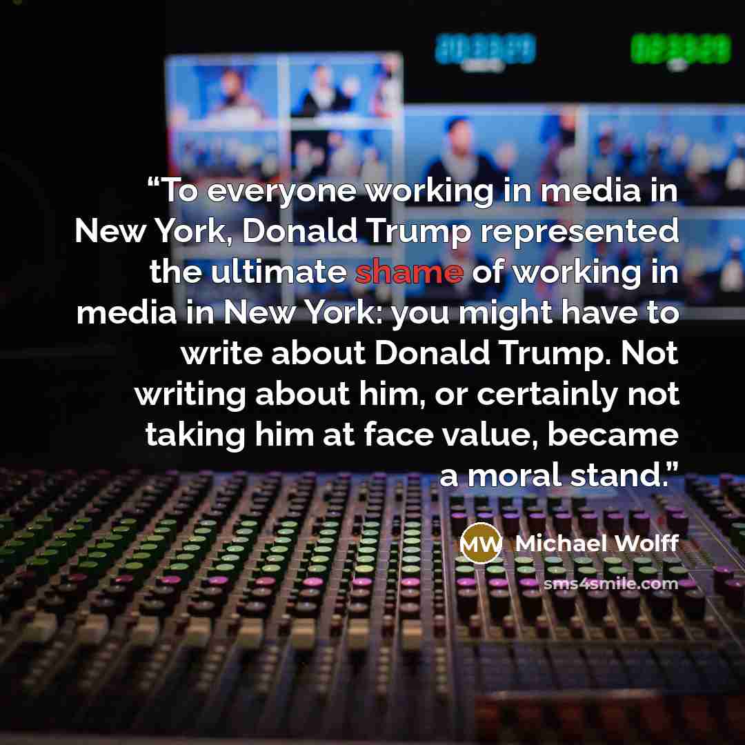 “To everyone working in media in New York, Donald Trump represented the ultimate shame of working in media in New York: you might have to write about Donald Trump. Not writing about him, or certainly not taking him at face value, became a moral stand.” quote by Michael Wolff