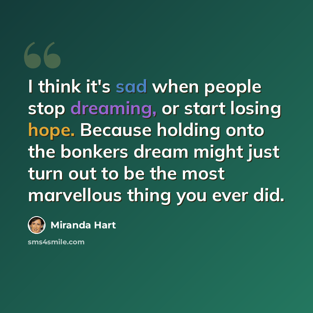 “I think it's sad when people stop dreaming, or start losing hope. Because holding onto the bonkers dream might just turn out to be the most marvellous thing you ever did.” quote by Miranda Hart