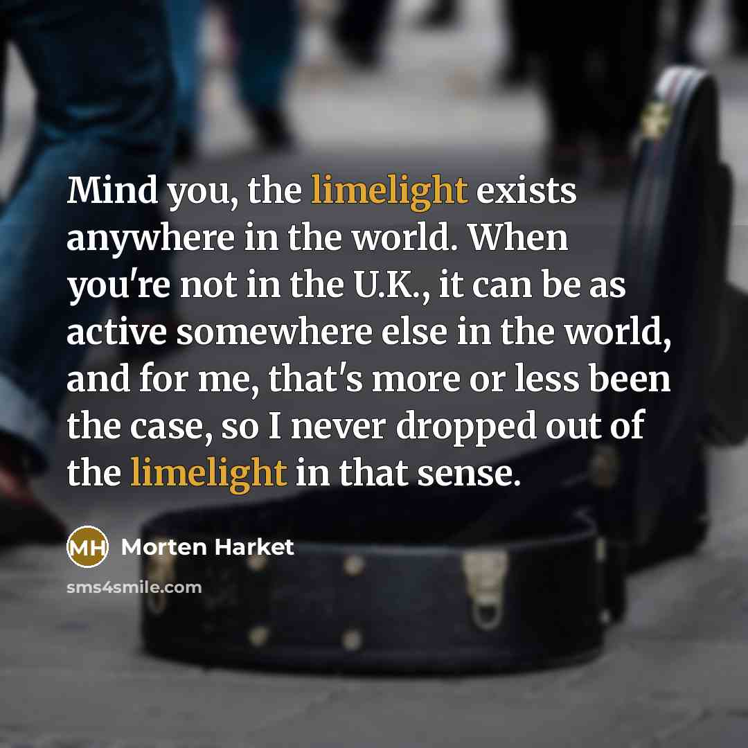 “Mind you, the limelight exists anywhere in the world. When you're not in the U.K., it can be as active somewhere else in the world, and for me, that's more or less been the case, so I never dropped out of the limelight in that sense.” quote by Morten Harket