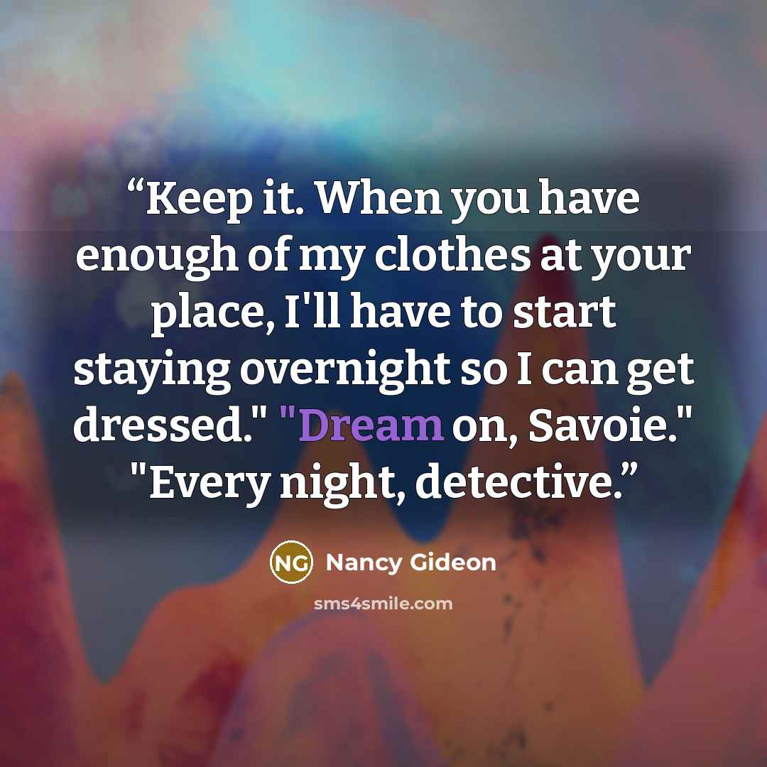 “Keep it. When you have enough of my clothes at your place, I'll have to start staying overnight so I can get dressed." "Dream on, Savoie." "Every night, detective.” quote by Nancy Gideon