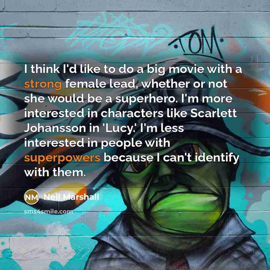 “I think I'd like to do a big movie with a strong female lead, whether or not she would be a superhero. I'm more interested in characters like Scarlett Johansson in 'Lucy.' I'm less interested in people with superpowers because I can't identify with them.” quote by Neil Marshall
