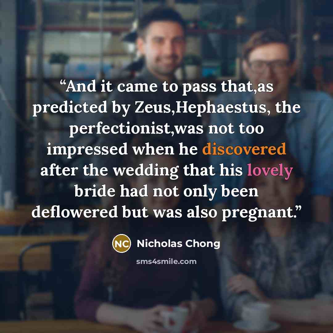 “And it came to pass that,as predicted by Zeus,Hephaestus, the perfectionist,was not too impressed when he discovered after the wedding that his lovely bride had not only been deflowered but was also pregnant.” quote by Nicholas Chong