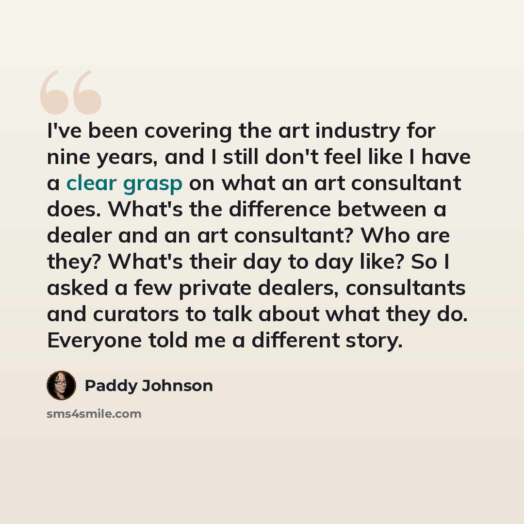 “I've been covering the art industry for nine years, and I still don't feel like I have a clear grasp on what an art consultant does. What's the difference between a dealer and an art consultant? Who are they? What's their day to day like? So I asked a few private dealers, consultants and curators…” quote by Paddy Johnson