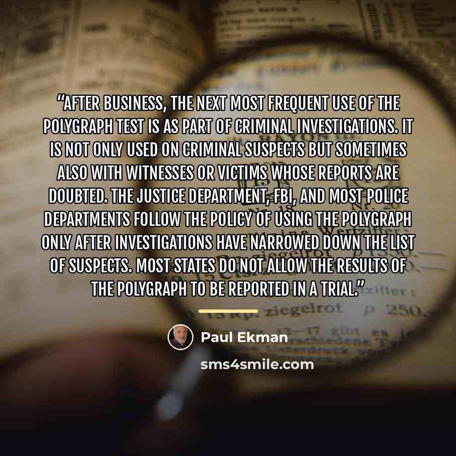 “After business, the next most frequent use of the polygraph test is as part of criminal investigations. It is not only used on criminal suspects but sometimes also with witnesses or victims whose reports are doubted. The Justice Department, FBI, and most police departments follow the policy of…” quote by Paul Ekman