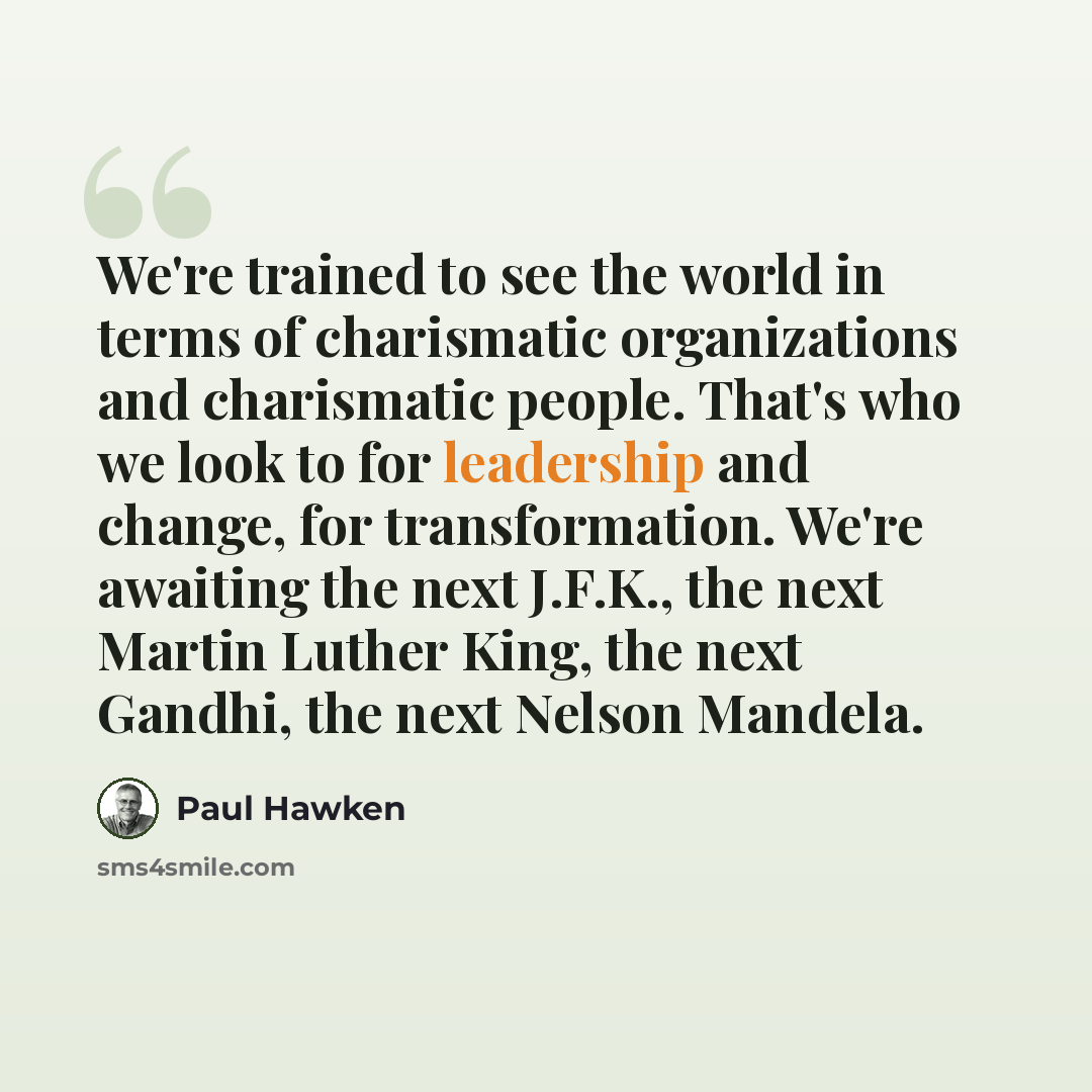 “We're trained to see the world in terms of charismatic organizations and charismatic people. That's who we look to for leadership and change, for transformation. We're awaiting the next J.F.K., the next Martin Luther King, the next Gandhi, the next Nelson Mandela.” quote by Paul Hawken