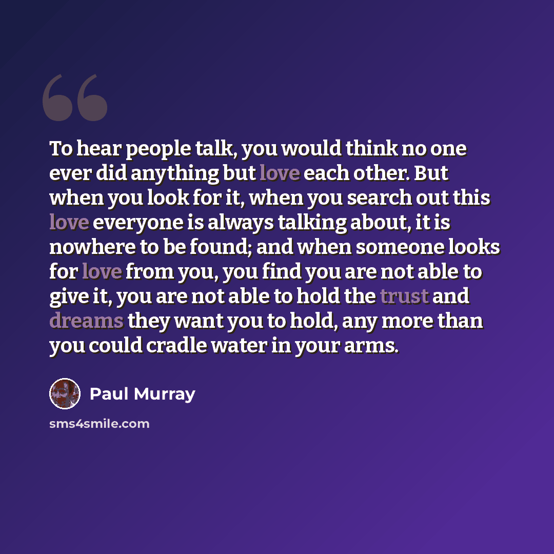 “To hear people talk, you would think no one ever did anything but love each other. But when you look for it, when you search out this love everyone is always talking about, it is nowhere to be found; and when someone looks for love from you, you find you are not able to give it, you are not able…” quote by Paul Murray