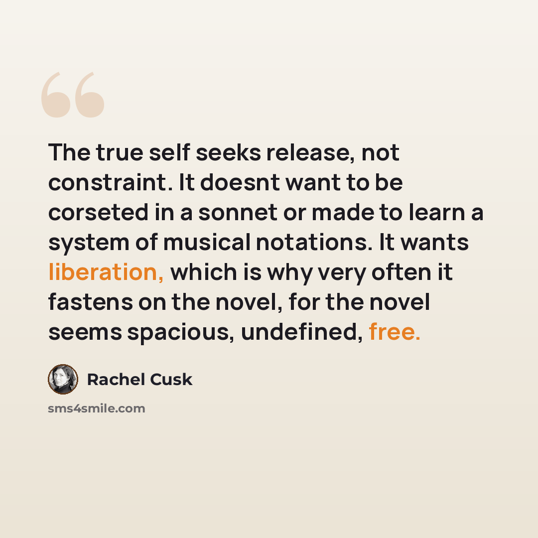 “The true self seeks release, not constraint. It doesnt want to be corseted in a sonnet or made to learn a system of musical notations. It wants liberation, which is why very often it fastens on the novel, for the novel seems spacious, undefined, free.” quote by Rachel Cusk