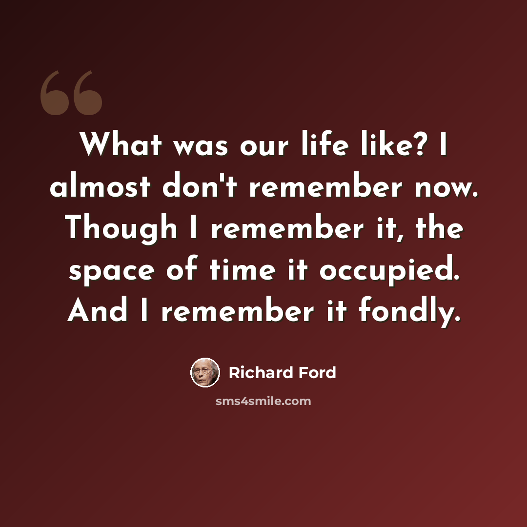“What was our life like? I almost don't remember now. Though I remember it, the space of time it occupied. And I remember it fondly.” quote by Richard Ford