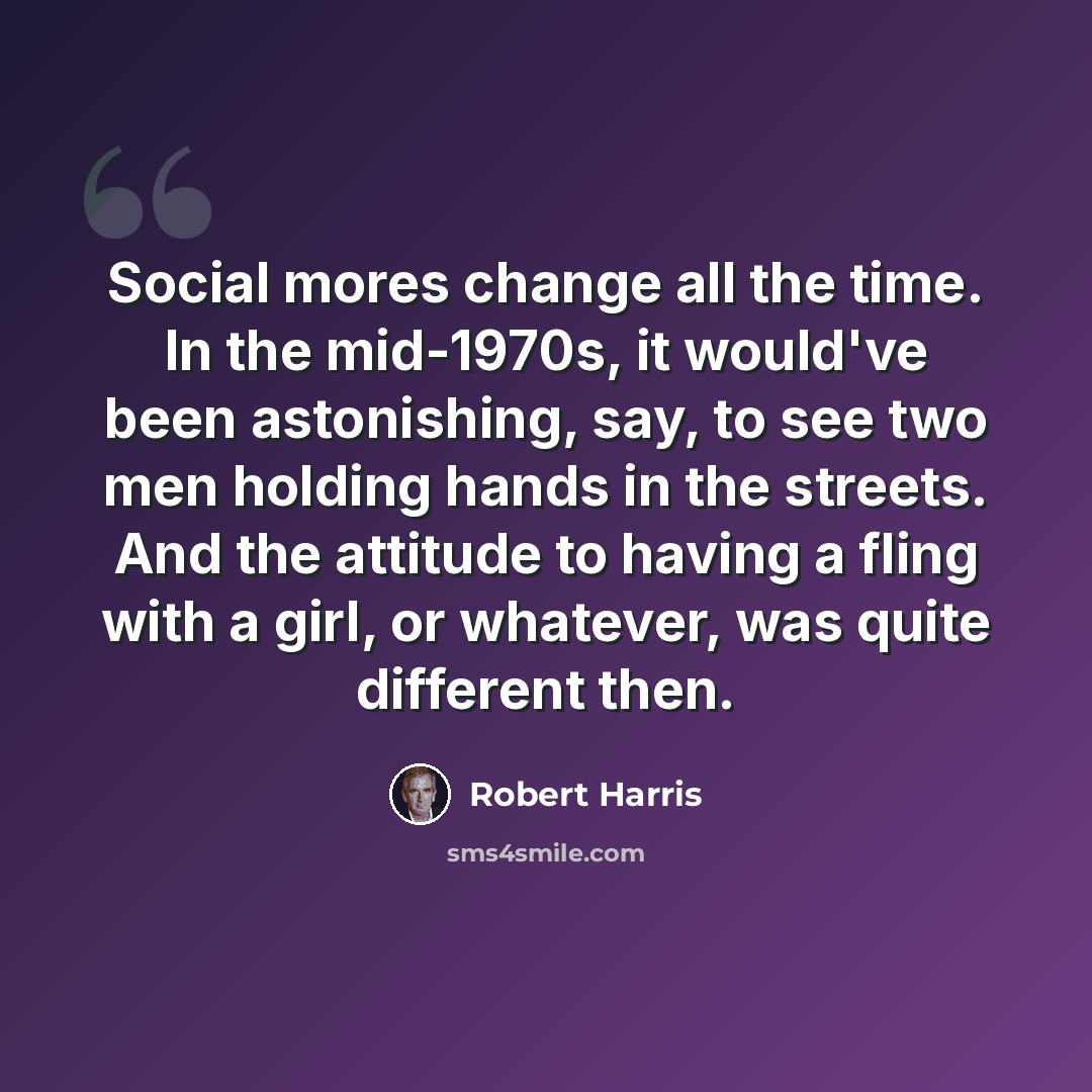 “Social mores change all the time. In the mid-1970s, it would've been astonishing, say, to see two men holding hands in the streets. And the attitude to having a fling with a girl, or whatever, was quite different then.” quote by Robert Harris