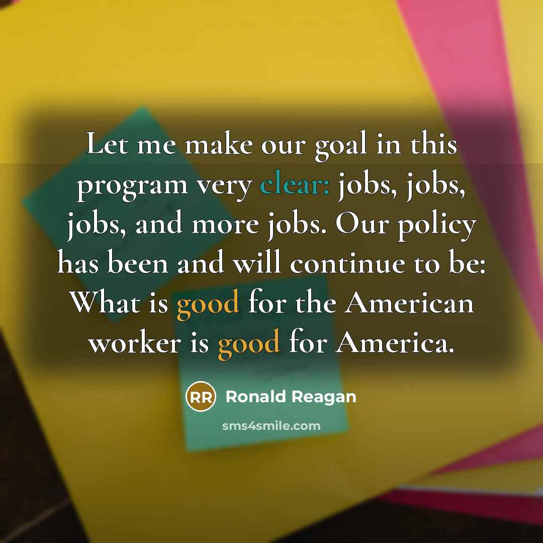 “Let me make our goal in this program very clear: jobs, jobs, jobs, and more jobs. Our policy has been and will continue to be: What is good for the American worker is good for America.” quote by Ronald Reagan