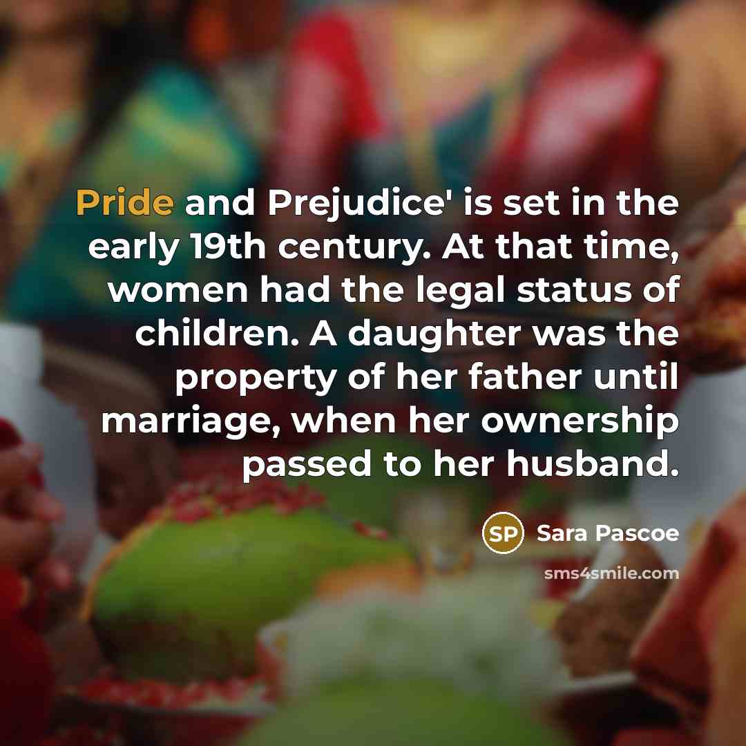 “Pride and Prejudice' is set in the early 19th century. At that time, women had the legal status of children. A daughter was the property of her father until marriage, when her ownership passed to her husband.” quote by Sara Pascoe