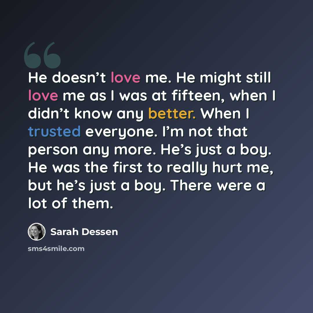 “He doesn’t love me. He might still love me as I was at fifteen, when I didn’t know any better. When I trusted everyone. I’m not that person any more. He’s just a boy. He was the first to really hurt me, but he’s just a boy. There were a lot of them.” quote by Sarah Dessen