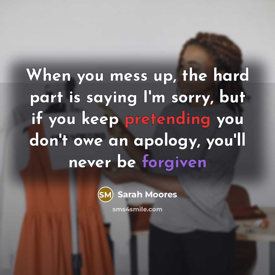 “When you mess up, the hard part is saying I'm sorry, but if you keep pretending you don't owe an apology, you'll never be forgiven” quote by Sarah Moores