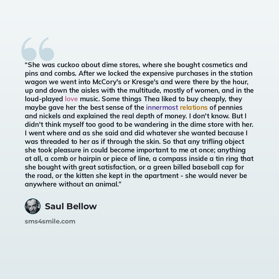 “She was cuckoo about dime stores, where she bought cosmetics and pins and combs. After we locked the expensive purchases in the station wagon we went into McCory's or Kresge's and were there by the hour, up and down the aisles with the multitude, mostly of women, and in the loud-played love music…” quote by Saul Bellow