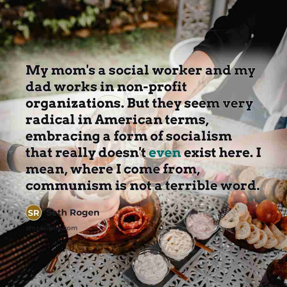 “My mom's a social worker and my dad works in non-profit organizations. But they seem very radical in American terms, embracing a form of socialism that really doesn't even exist here. I mean, where I come from, communism is not a terrible word.” quote by Seth Rogen