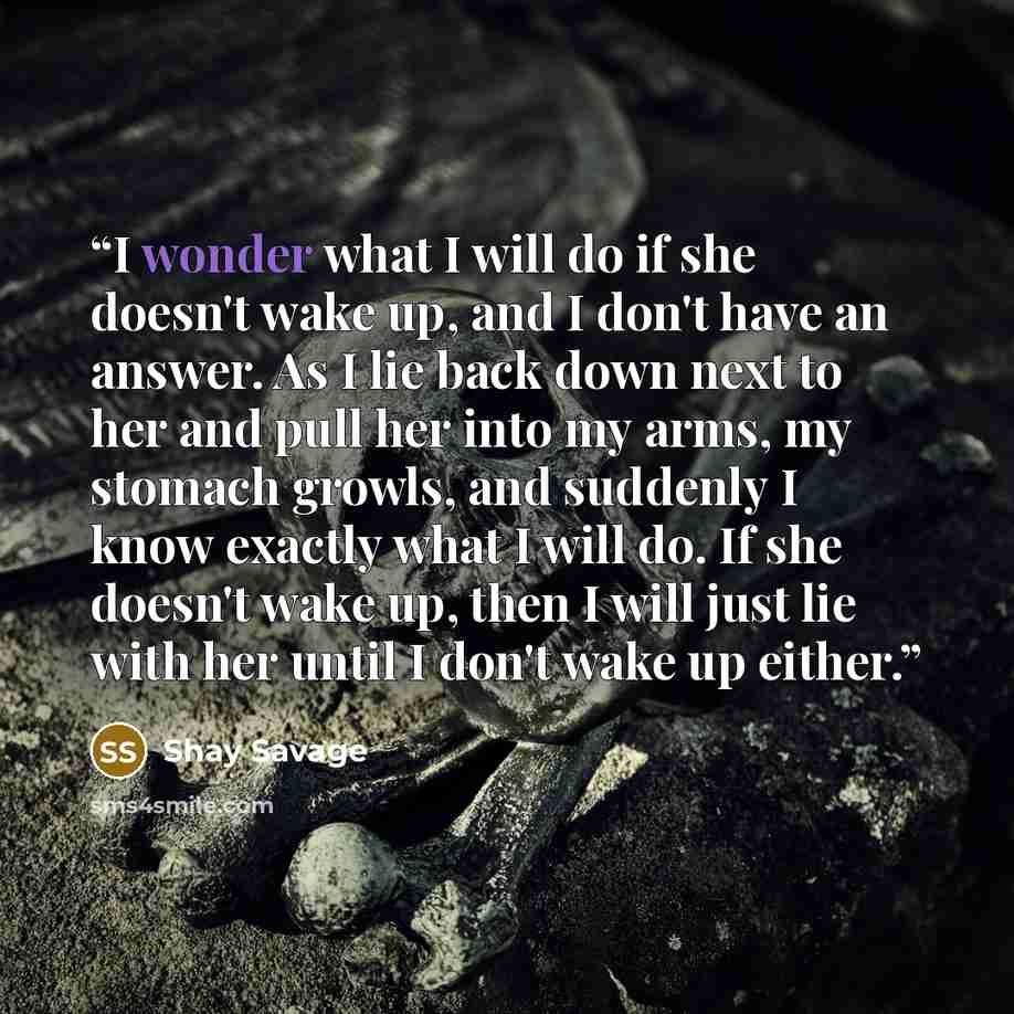 “I wonder what I will do if she doesn't wake up, and I don't have an answer. As I lie back down next to her and pull her into my arms, my stomach growls, and suddenly I know exactly what I will do. If she doesn't wake up, then I will just lie with her until I don't wake up either.” quote by Shay Savage