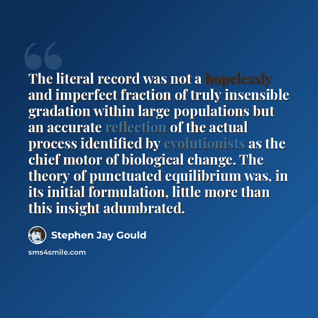“The literal record was not a hopelessly and imperfect fraction of truly insensible gradation within large populations but an accurate reflection of the actual process identified by evolutionists as the chief motor of biological change. The theory of punctuated equilibrium was, in its initial…” quote by Stephen Jay Gould