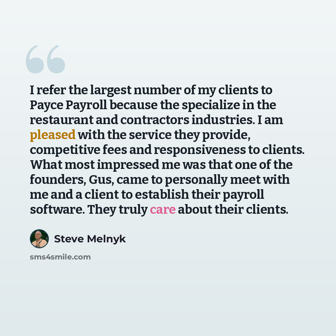 “I refer the largest number of my clients to Payce Payroll because the specialize in the restaurant and contractors industries. I am pleased with the service they provide, competitive fees and responsiveness to clients. What most impressed me was that one of the founders, Gus, came to personally…” quote by Steve Melnyk
