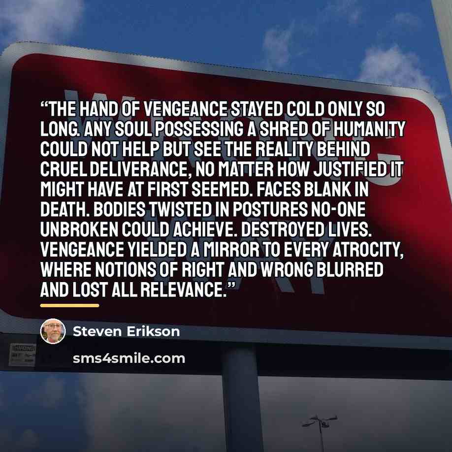 “The hand of vengeance stayed cold only so long. Any soul possessing a shred of humanity could not help but see the reality behind cruel deliverance, no matter how justified it might have at first seemed. Faces blank in death. Bodies twisted in postures no-one unbroken could achieve. Destroyed…” quote by Steven Erikson