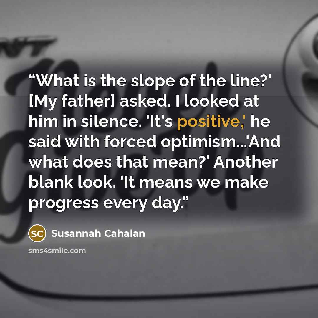 “What is the slope of the line?' [My father] asked. I looked at him in silence. 'It's positive,' he said with forced optimism...'And what does that mean?' Another blank look. 'It means we make progress every day.” quote by Susannah Cahalan