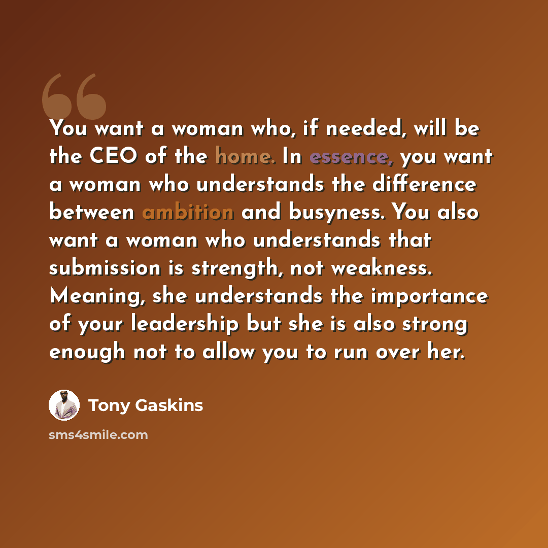 “You want a woman who, if needed, will be the CEO of the home. In essence, you want a woman who understands the difference between ambition and busyness. You also want a woman who understands that submission is strength, not weakness. Meaning, she understands the importance of your leadership but…” quote by Tony Gaskins
