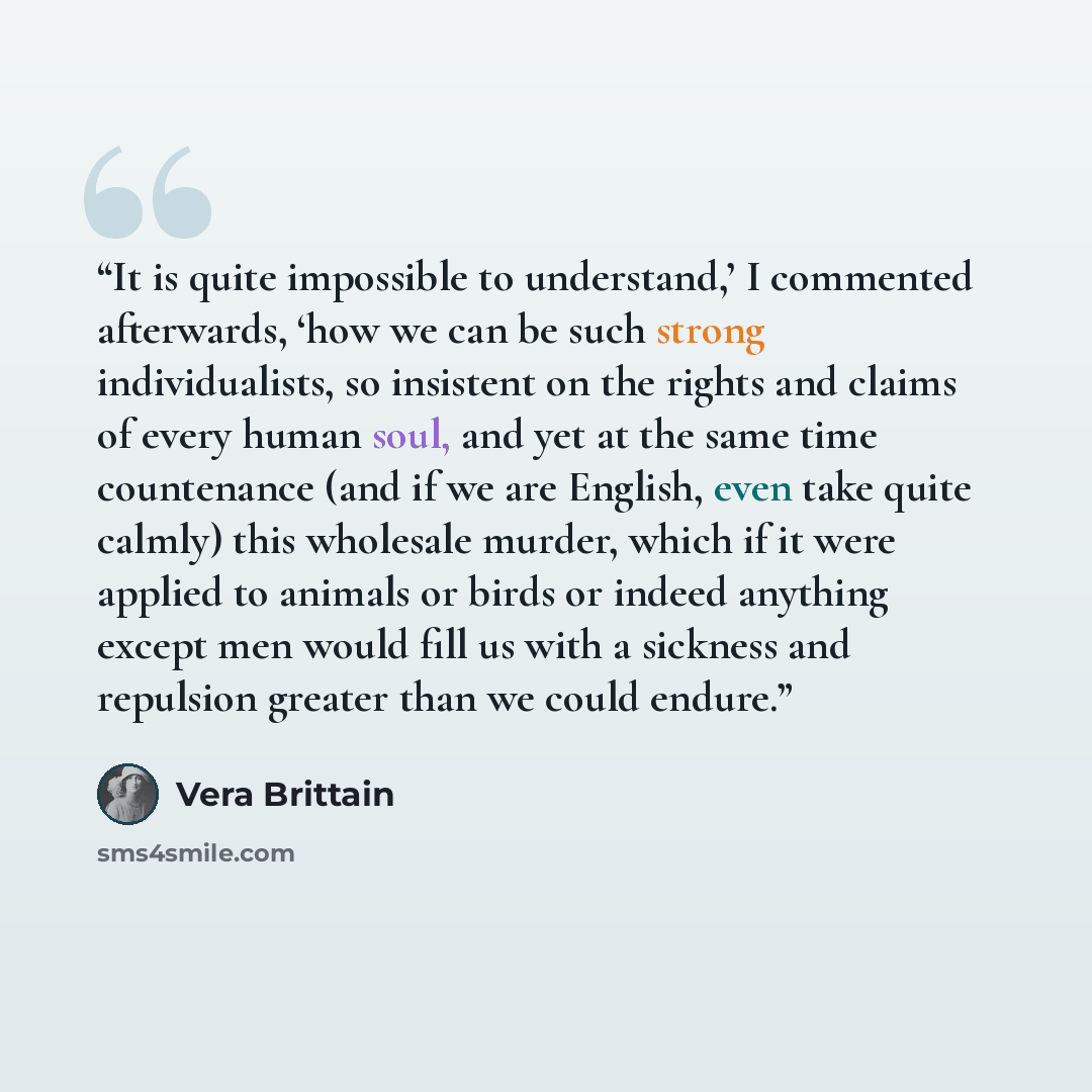 “It is quite impossible to understand,’ I commented afterwards, ‘how we can be such strong individualists, so insistent on the rights and claims of every human soul, and yet at the same time countenance (and if we are English, even take quite calmly) this wholesale murder, which if it were applied…” quote by Vera Brittain