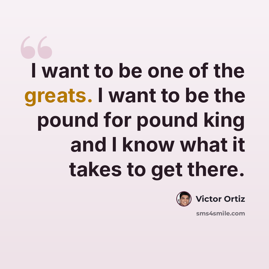“I want to be one of the greats. I want to be the pound for pound king and I know what it takes to get there.” quote by Victor Ortiz